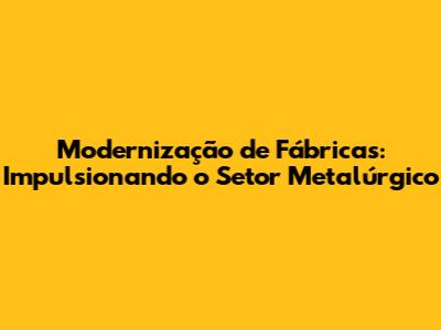 Modernização de Fábricas: Impulsionando o Setor Metalúrgico