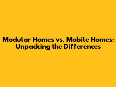 Modular Homes vs. Mobile Homes: Unpacking the Differences