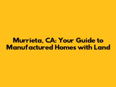 Murrieta, CA: Your Guide to Manufactured Homes with Land