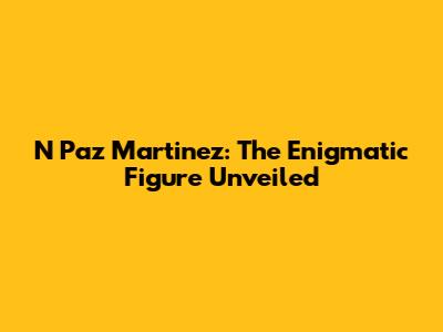 N Paz Martinez: The Enigmatic Figure Unveiled