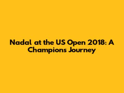 Nadal at the US Open 2018: A Champion's Journey