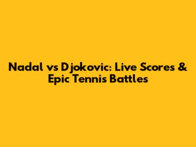 Nadal vs Djokovic: Live Scores & Epic Tennis Battles