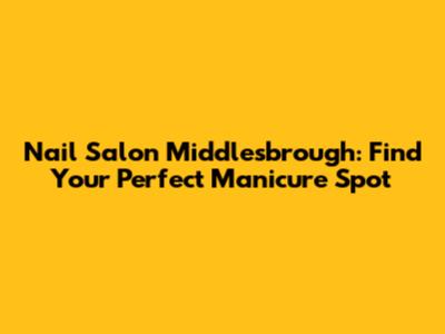 Nail Salon Middlesbrough: Find Your Perfect Manicure Spot