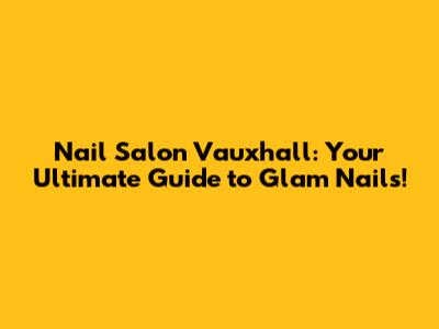 Nail Salon Vauxhall: Your Ultimate Guide to Glam Nails!