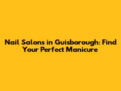 Nail Salons in Guisborough: Find Your Perfect Manicure
