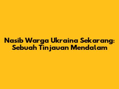 Nasib Warga Ukraina Sekarang: Sebuah Tinjauan Mendalam
