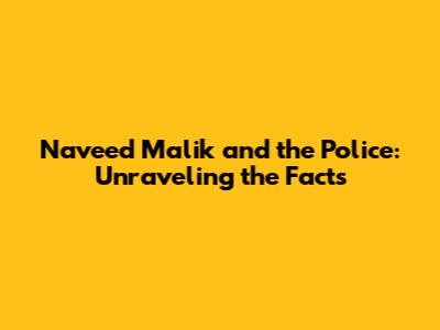 Naveed Malik and the Police: Unraveling the Facts