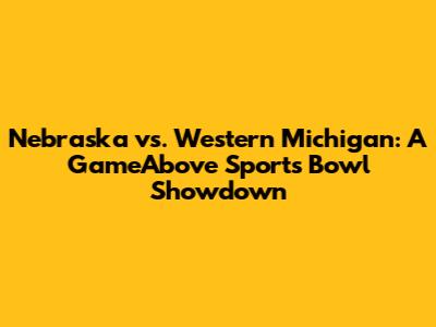 Nebraska vs. Western Michigan: A GameAbove Sports Bowl Showdown