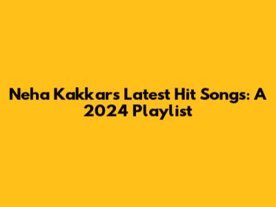 Neha Kakkar's Latest Hit Songs: A 2024 Playlist