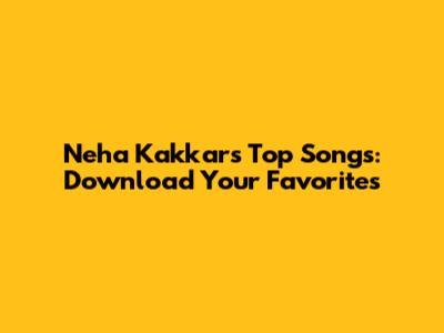 Neha Kakkar's Top Songs: Download Your Favorites