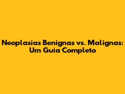 Neoplasias Benignas vs. Malignas: Um Guia Completo
