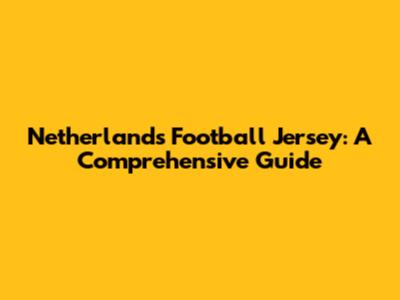Netherlands Football Jersey: A Comprehensive Guide