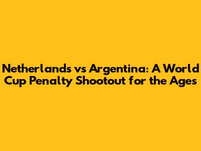 Netherlands vs Argentina: A World Cup Penalty Shootout for the Ages