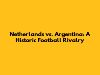 Netherlands vs. Argentina: A Historic Football Rivalry