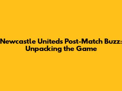 Newcastle United's Post-Match Buzz: Unpacking the Game