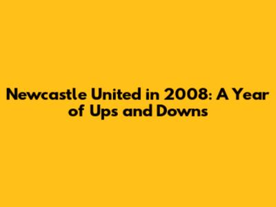 Newcastle United in 2008: A Year of Ups and Downs