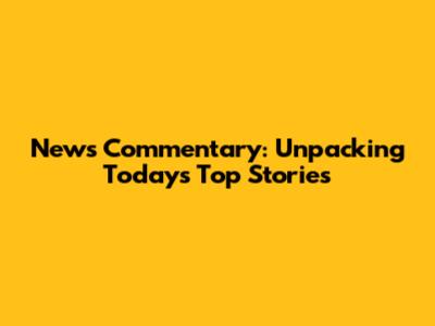 News Commentary: Unpacking Today's Top Stories