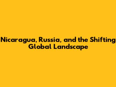 Nicaragua, Russia, and the Shifting Global Landscape