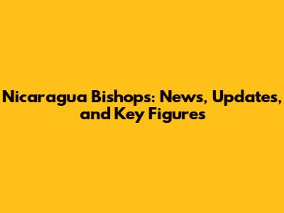 Nicaragua Bishops: News, Updates, and Key Figures