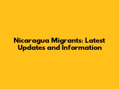 Nicaragua Migrants: Latest Updates and Information