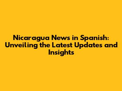 Nicaragua News in Spanish: Unveiling the Latest Updates and Insights