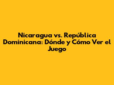 Nicaragua vs. República Dominicana: Dónde y Cómo Ver el Juego