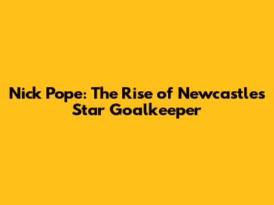 Nick Pope: The Rise of Newcastle's Star Goalkeeper
