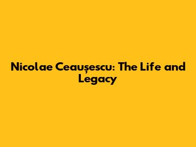Nicolae Ceaușescu: The Life and Legacy