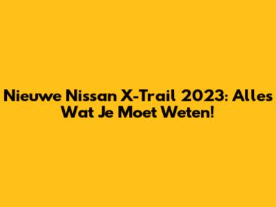 Nieuwe Nissan X-Trail 2023: Alles Wat Je Moet Weten!