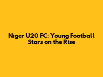 Niger U20 FC: Young Football Stars on the Rise