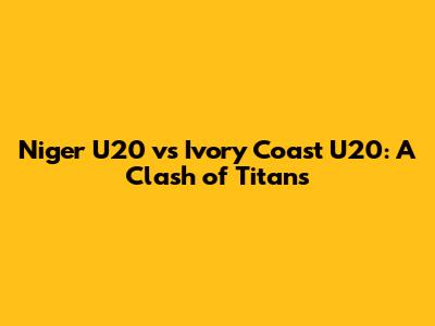 Niger U20 vs Ivory Coast U20: A Clash of Titans