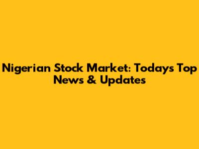 Nigerian Stock Market: Today's Top News & Updates