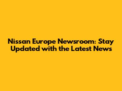 Nissan Europe Newsroom: Stay Updated with the Latest News