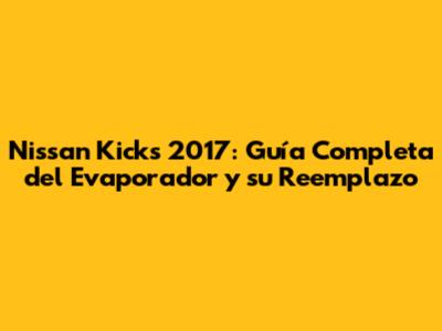 Nissan Kicks 2017: Guía Completa del Evaporador y su Reemplazo