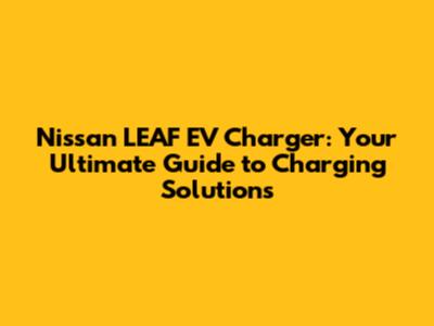 Nissan LEAF EV Charger: Your Ultimate Guide to Charging Solutions