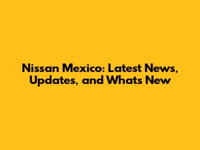 Nissan Mexico: Latest News, Updates, and What's New