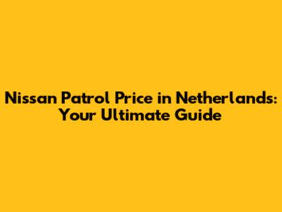 Nissan Patrol Price in Netherlands: Your Ultimate Guide