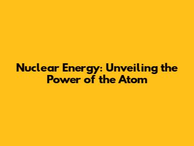 Nuclear Energy: Unveiling the Power of the Atom