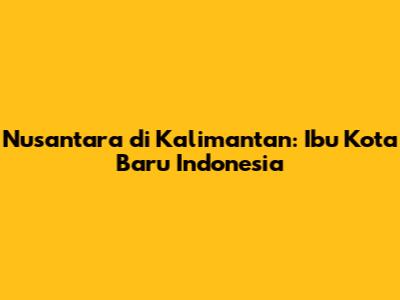 Nusantara di Kalimantan: Ibu Kota Baru Indonesia