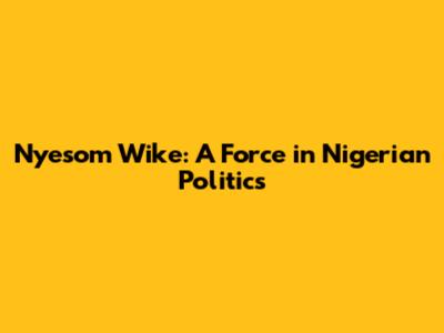 Nyesom Wike: A Force in Nigerian Politics