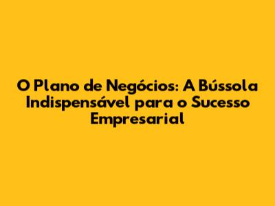 O Plano de Negócios: A Bússola Indispensável para o Sucesso Empresarial