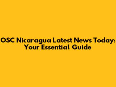 OSC Nicaragua Latest News Today: Your Essential Guide