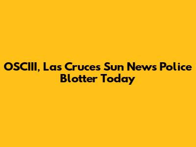 OSCIII, Las Cruces Sun News Police Blotter Today