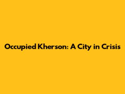 Occupied Kherson: A City in Crisis