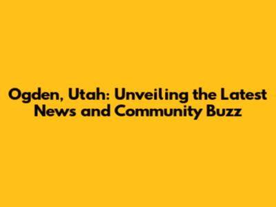 Ogden, Utah: Unveiling the Latest News and Community Buzz