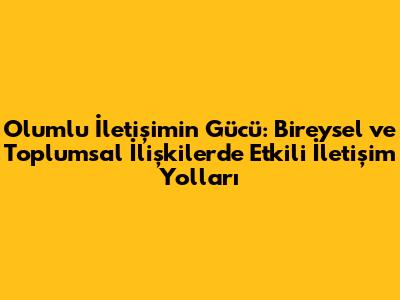 Olumlu İletişimin Gücü: Bireysel ve Toplumsal İlişkilerde Etkili İletişim Yolları