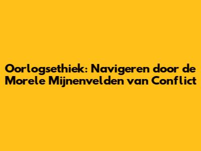 Oorlogsethiek: Navigeren door de Morele Mijnenvelden van Conflict