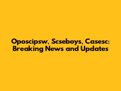 Oposcipsw, Scseboys, Casesc: Breaking News and Updates