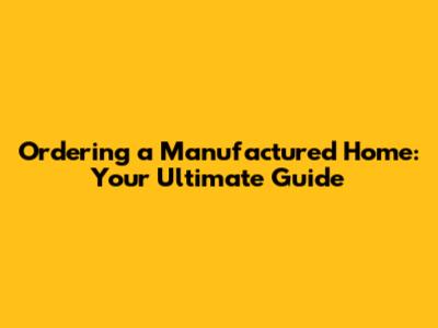 Ordering a Manufactured Home: Your Ultimate Guide