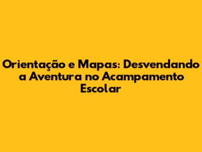 Orientação e Mapas: Desvendando a Aventura no Acampamento Escolar